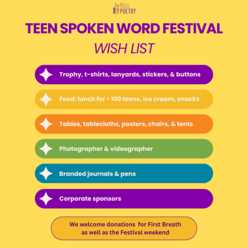 Teen Spoken Word Festival Wishlist
* Trophy, t-shirts, lanyards, stickers, buttons
* Food: lunch for >100 teens, ice cream, snacks
* Tables, tablecloths, posters, chairs, tents
* Photographer, videographer
* Branded journals, pens
* Corporate sponsors
We welcome donations for First Breath as well as the Festival weekend